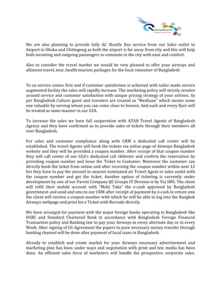 We are also planning to provide fully AC Shuttle Bus service from our Sales outlet to
Airport in Dhaka and Chittagong as both the airport is far away from city and this will help
both incoming and outgoing passengers to commute in the city with ease and comfort.
Also to consider the travel market we would be very pleased to offer your airways and
alliances travel, tour, health tourism packages for the local consumer of Bangladesh
To us service comes first and if customer satisfaction is achieved with tailor made service
augmented facility the sales will rapidly increase. The marketing policy will strictly revolve
around service and customer satisfaction with unique pricing strategy of your airlines. As
per Bangladesh Culture guest and travelers are treated as “Mezbaan” which means some
one valuable by serving whom you can come close to heaven. And each and every flyer will
be treated as same manner in our GSA.
To increase the sales we have full cooperation with ATAB Travel Agents of Bangladesh
Agency and they have confirmed us to provide sales of tickets through their members all
over Bangladesh.
For sales and customer compliance along with CRM a dedicated call center will be
established. The travel Agents will book the tickets via online page of Airways Bangladesh
website and they will be provided a coupon number. After receipt of that coupon number
they will call center of our GSA’s dedicated call ck0enter and confirm the reservation by
providing coupon number and Issue the Ticket to Customer. Moreover the customer can
directly book the ticket from online and after receiving the coupon number within next 12
hrs they have to pay the amount to nearest nominated air Travel Agent or sales outlet with
the coupon number and get the ticket. Another option of ticketing is currently under
development by one of our Parent Company QC Groups IT Division is by Via SMS. The client
will refill their mobile account with “Mobi Taka” the e-cash approved by Bangladesh
government and send and sms to our CRM after receipt of payment by e-cash in return sms
the client will receive a coupon number with which he will be able to log into the Bangkok
Airways webpage and print his e Ticket with Barcode directly.
We have arranged for payment with the major foreign banks operating in Bangladesh like
HSBC and Standard Chartered Bank in accordance with Bangladesh Foreign Financial
Transaction policy and Banking law to pay your Airways in every alternate day or in every
Week. After signing of GS Agreement the papers to pave necessary money transfer through
banking channel will be done after payment of local taxes in Bangladesh.
Already to establish and create market for your Airways necessary advertisement and
marketing plan has been under ways and negotiation with print and tele media has been
done. An efficient sales force of marketers will handle the prospective corporate sales.
 