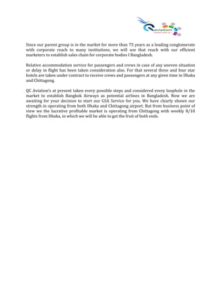 Since our parent group is in the market for more than 75 years as a leading conglomerate
with corporate reach to many institutions, we will use that reach with our efficient
marketers to establish sales chain for corporate bodies I Bangladesh.
Relative accommodation service for passengers and crews in case of any uneven situation
or delay in flight has been taken consideration also. For that several three and four star
hotels are taken under contract to receive crews and passengers at any given time in Dhaka
and Chittagong.
QC Aviation’s at present taken every possible steps and considered every loophole in the
market to establish Bangkok Airways as potential airlines in Bangladesh. Now we are
awaiting for your decision to start our GSA Service for you. We have clearly shown our
strength in operating from both Dhaka and Chittagong airport. But from business point of
view we the lucrative profitable market is operating from Chittagong with weekly 8/10
flights from Dhaka, in which we will be able to get the fruit of both ends.
 