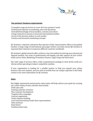 Our partners’ business requirements
A complete range of services to cover all of our partners’ needs
Professional expertise in marketing, sales and operations
Unrivalled knowledge of local markets, customs and culture
A large network of contacts in local and international markets
Access to the decision makers in each market
Creative and innovative marketing concepts
QC Aviation’s a dynamic enterprise that operates airline representative offices in key global
markets. A large range of international, passenger airlines currently entrust QC Aviation to
represent their interests in numerous different countries worldwide.
QC Aviation's global network offers airlines a low risk method of entering new national and
regional markets. Our team of professionals will happily and ably support all your airline
needs such as Sales, Marketing, Promotion, Finance, Legal, Cargo and much more.
Our wide range of services offers a fully comprehensive package to meet all the needs of a
vibrant airline operating in today’s competitive markets.
If your organization is looking for a reliable partner to help you expand your airline
business into new markets, and you wish to benefit from our unique expertise in this field,
contact us for more information on QC Aviation.
Sales:
Our highly experienced and proactive sales teams will help achieve your goals by carrying
out a wide variety of sales activities that include:
Field sales calls
Existing customer retention
New customer development
Targeted sales campaigns
Contract negotiation
Trade relations building
Local and international trade show representation
Sales seminars
Road shows
Familiarization trips
 