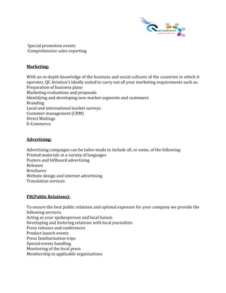 Special promotion events
Comprehensive sales reporting
Marketing:
With an in-depth knowledge of the business and social cultures of the countries in which it
operates, QC Aviation’s ideally suited to carry out all your marketing requirements such as:
Preparation of business plans
Marketing evaluations and proposals
Identifying and developing new market segments and customers
Branding
Local and international market surveys
Customer management (CRM)
Direct Mailings
E-Commerce
Advertising:
Advertising campaigns can be tailor-made to include all, or some, of the following:
Printed materials in a variety of languages
Posters and billboard advertising
Releases
Brochures
Website design and internet advertising
Translation services
PR(Public Relations):
To ensure the best public relations and optimal exposure for your company we provide the
following services:
Acting as your spokesperson and local liaison
Developing and fostering relations with local journalists
Press releases and conferences
Product launch events
Press familiarization trips
Special events handling
Monitoring of the local press
Membership in applicable organizations
 