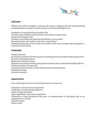 Call Center
Whether you wish to establish a separate call center, or integrate into QC Aviationexisting
communications set up, QC Aviation can take care of the following for you:
Installation of communications infrastructure
Purchase and installation of all hardware and software requirements
Hiring and training of staff
Creating a close-knit team dedicated specifically to your product
Reports, statistics and analysis as per your requirements
Establishing specialty service centers for specific needs such as frequent flyer programs or
corporate account desks
Group sales
Financial Services
QC Aviation’s professional financial and accounting systems provide the following services:
Provision of bank guarantees
Billing and collection services
Operation of customized billing and payment systems such as centralized banking, BSP etc.
Timely remittance of monies due
Preparation and provision of required sales and accounting reports
Refund processing
Customer enquiries
Legal Services:
Some of the legal services with which QC Aviation can assist are
Compliance to local currency regulations
Compliance to local trading regulations
Name and logo protection
Legal negotiations with various authorities
Preparation of legal documents both prior to commencement of operations and on an
ongoing basis as needed
Customer claims
Airline claims
 