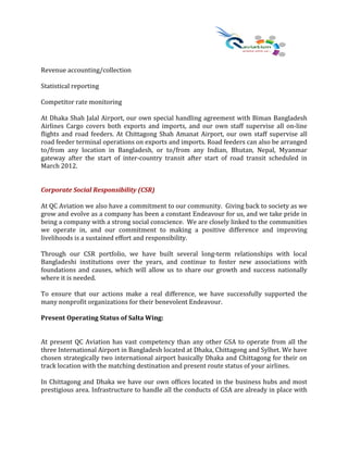 Revenue accounting/collection
Statistical reporting
Competitor rate monitoring
At Dhaka Shah Jalal Airport, our own special handling agreement with Biman Bangladesh
Airlines Cargo covers both exports and imports, and our own staff supervise all on-line
flights and road feeders. At Chittagong Shah Amanat Airport, our own staff supervise all
road feeder terminal operations on exports and imports. Road feeders can also be arranged
to/from any location in Bangladesh, or to/from any Indian, Bhutan, Nepal, Myanmar
gateway after the start of inter-country transit after start of road transit scheduled in
March 2012.
Corporate Social Responsibility (CSR)
At QC Aviation we also have a commitment to our community. Giving back to society as we
grow and evolve as a company has been a constant Endeavour for us, and we take pride in
being a company with a strong social conscience. We are closely linked to the communities
we operate in, and our commitment to making a positive difference and improving
livelihoods is a sustained effort and responsibility.
Through our CSR portfolio, we have built several long-term relationships with local
Bangladeshi institutions over the years, and continue to foster new associations with
foundations and causes, which will allow us to share our growth and success nationally
where it is needed.
To ensure that our actions make a real difference, we have successfully supported the
many nonprofit organizations for their benevolent Endeavour.
Present Operating Status of Salta Wing:
At present QC Aviation has vast competency than any other GSA to operate from all the
three International Airport in Bangladesh located at Dhaka, Chittagong and Sylhet. We have
chosen strategically two international airport basically Dhaka and Chittagong for their on
track location with the matching destination and present route status of your airlines.
In Chittagong and Dhaka we have our own offices located in the business hubs and most
prestigious area. Infrastructure to handle all the conducts of GSA are already in place with
 