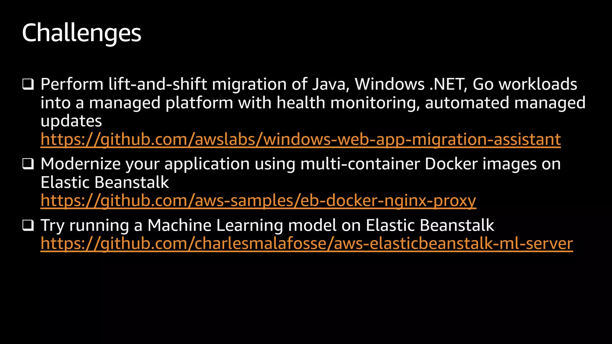 q Perform lift-and-shift migration of Java, Windows .NET, Go workloads
into a managed platform with health monitoring, automated managed
updates
https://github.com/awslabs/windows-web-app-migration-assistant
q Modernize your application using multi-container Docker images on
Elastic Beanstalk
https://github.com/aws-samples/eb-docker-nginx-proxy
q Try running a Machine Learning model on Elastic Beanstalk
https://github.com/charlesmalafosse/aws-elasticbeanstalk-ml-server
Challenges
 