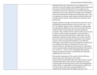 Quantitative Research Methods Matrix
submitted SAT scores at the time they were admitted to the
university. Of the 261 students who completed both the pretest and
the posttest, 260 had submitted SAT scores at admission. the
correlations between the verbal portion of the SAT and the pretest
and posttest scores were equivalent in strength to the correlations
between the math portion and the pretest and posttest scores. Thus,
our quantitative reasoning results measure analytical abilities that
are different from math or verbal skills that are reflected in SAT
performance.
Equally important is that the correlations between the SAT scores
and the pretest/ posttest difference scores are near zero (r = .04, .
02, .03). Students' improvements in quantitative reasoning skills,
as reflected in the difference scores, are not associated with their
analytical skills as measured by the SAT upon entering the
university. Thus, students with low verbal or math scores were just
as likely to achieve improved quantitative reasoning skills as
students who entered with high math or verbal scores. We also
performed a repeated measures analysis of covariance with SAT
total score as the covariate and pre- and posttest as the repeated
measure. This test examined the hypothesis of no difference
between pre- and posttest scores on the quantitative reasoning test,
once differences in ability as reflected in SAT scores were
removed. However, the differences between the pre- and posttest
scores remained sizable and statistically significant in this analysis
(F = 63.59; df = 1, 259; p< .001), indicating as above that the
change from pretest to posttest was substantial and statistically
independent from SAT scores.
One possible interpretation of the results is that the difference
between the pretest and posttest scores reflects
improvements in testing skills rather than improvements in actual
reasoning skills-that is, improvements in guessing the answers
correctly rather than deriving answers from correct manipulations
of data. While it is impossible to test this hypothesis definitively,
TAs' observations about the test-taking performance of
students in the sessions shed some light on this issue. TAs
 
