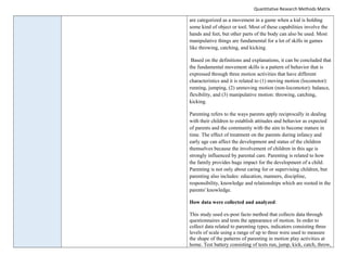 Quantitative Research Methods Matrix
are categorized as a movement in a game when a kid is holding
some kind of object or tool. Most of these capabilities involve the
hands and feet, but other parts of the body can also be used. Most
manipulative things are fundamental for a lot of skills in games
like throwing, catching, and kicking.
Based on the definitions and explanations, it can be concluded that
the fundamental movement skills is a pattern of behavior that is
expressed through three motion activities that have different
characteristics and it is related to (1) moving motion (locomotor):
running, jumping, (2) unmoving motion (non-locomotor): balance,
flexibility, and (3) manipulative motion: throwing, catching,
kicking.
Parenting refers to the ways parents apply reciprocally in dealing
with their children to establish attitudes and behavior as expected
of parents and the community with the aim to become mature in
time. The effect of treatment on the parents during infancy and
early age can affect the development and status of the children
themselves because the involvement of children in this age is
strongly influenced by parental care. Parenting is related to how
the family provides huge impact for the development of a child.
Parenting is not only about caring for or supervising children, but
parenting also includes: education, manners, discipline,
responsibility, knowledge and relationships which are rooted in the
parents' knowledge.
How data were collected and analyzed:
This study used ex-post facto method that collects data through
questionnaires and tests the appearance of motion. In order to
collect data related to parenting types, indicators consisting three
levels of scale using a range of up to three were used to measure
the shape of the patterns of parenting in motion play activities at
home. Test battery consisting of tests run, jump, kick, catch, throw,
 