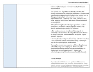 Quantitative Research Methods Matrix
balance and, flexibility was used to measure the fundamental
movement skills.
This research used ex-post facto method, by collecting data
through questionnaire and test motion performance. To collect data
related to parenting questionnaire, indicators that measure how the
shape parenting to play in motion activities at home were
prepared/developed. Test battery such as run, jump, kick, catch,
throw, balancing and flexibility was used to test the fundamental
movement skills.
Before determining the selected samples, population was first
established in accordance with the purpose of research. The
selected population characteristics are as follows:
a. The population consists of students of Second grade of
Elementary School located in the village Rawamangun, of which
the physical education teacher's academic background is sports
science in education.
b. A total of 183 Second grade of Elementary School students from
5 (five) elementary schools located in the village Rawamangun
who suit the criteria qualified as the samples.
The sampling measure was conducted as follows: Samples were
collected by using Total Sampling i.e. 183 students. The
questionnaires classified students into two groups namely (1).
Students with permissive parenting, (2). Students with
authoritarian parenting. 36 students were selected for the study.
The key findings:
The analysis found that there were significant differences in
fundamental movement skills of second grade elementary school
students between permissive parenting and authoritarian parenting.
The results show that the fundamental movement skills of
 
