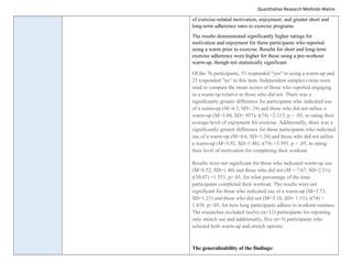 Quantitative Research Methods Matrix
of exercise-related motivation, enjoyment, and greater short and
long-term adherence rates to exercise programs.
The results demonstrated significantly higher ratings for
motivation and enjoyment for those participants who reported
using a warm prior to exercise. Results for short and long-term
exercise adherence were higher for those using a pre-workout
warm-up, though not statistically significant.
Of the 76 participants, 51 responded "yes" to using a warm-up and
25 responded "no" to this item. Independent samples t-tests were
used to compare the mean scores of those who reported engaging
in a warm-up relative to those who did not. There was a
significantly greater difference for participants who indicated use
of a warm-up (M=4.3, SD=.74) and those who did not utilize a
warm-up (M=3.60, SD=.957); t(74) =2.315, p < .05, in rating their
average level of enjoyment for exercise. Additionally, there was a
significantly greater difference for those participants who indicated
use of a warm-up (M=4.6, SD=1.24) and those who did not utilize
a warm-up (M=3.92, SD=1.48); t(74) =3.593, p < .05, in rating
their level of motivation for completing their workout.
Results were not significant for those who indicated warm-up use
(M=8.52, SD=1.40) and those who did not (M = 7.67, SD=2.51);
t(30.07) =1.551, p>.05, for what percentage of the time
participants completed their workout. The results were not
significant for those who indicated use of a warm-up (M=3.73,
SD=1.23) and those who did not (M=3.16, SD= 1.31); t(74) =
1.838, p>.05, for how long participants adhere to workout routines.
The researcher excluded twelve (n=12) participants for reporting
only stretch use and additionally, five (n=5) participants who
selected both warm-up and stretch options.
The generalizability of the findings:
 