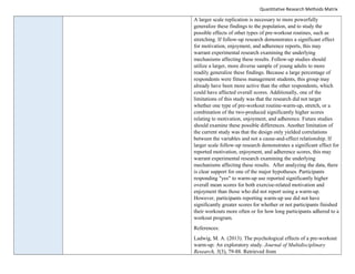 Quantitative Research Methods Matrix
A larger scale replication is necessary to more powerfully
generalize these findings to the population, and to study the
possible effects of other types of pre-workout routines, such as
stretching. If follow-up research demonstrates a significant effect
for motivation, enjoyment, and adherence reports, this may
warrant experimental research examining the underlying
mechanisms affecting these results. Follow-up studies should
utilize a larger, more diverse sample of young adults to more
readily generalize these findings. Because a large percentage of
respondents were fitness management students, this group may
already have been more active than the other respondents, which
could have affected overall scores. Additionally, one of the
limitations of this study was that the research did not target
whether one type of pre-workout routine-warm-up, stretch, or a
combination of the two-produced significantly higher scores
relating to motivation, enjoyment, and adherence. Future studies
should examine these possible differences. Another limitation of
the current study was that the design only yielded correlations
between the variables and not a cause-and-effect relationship. If
larger scale follow-up research demonstrates a significant effect for
reported motivation, enjoyment, and adherence scores, this may
warrant experimental research examining the underlying
mechanisms affecting these results. After analyzing the data, there
is clear support for one of the major hypotheses. Participants
responding "yes" to warm-up use reported significantly higher
overall mean scores for both exercise-related motivation and
enjoyment than those who did not report using a warm-up.
However, participants reporting warm-up use did not have
significantly greater scores for whether or not participants finished
their workouts more often or for how long participants adhered to a
workout program.
References:
Ladwig, M. A. (2013). The psychological effects of a pre-workout
warm-up: An exploratory study. Journal of Multidisciplinary
Research, 5(3), 79-88. Retrieved from
 