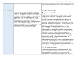 Quantitative Research Methods Matrix
http://search.proquest.com/docview/1492260371?accountid=35812
Quasi-experimental
Researcher does not control confounding variables so
cannot rule out alternative explanations for the results
obtained (Leedy 2013). Researchers must take whatever
variables and explanations they have not controlled into
consideration when they interpret their data (Leedy,
2013). These designs provide an alternate means for
examining causality in situations which are not
conducive to experimental control. The designs should
control as many threats to validity as possible in
situations where at least one of the three elements of true
experimental research is lacking (manipulation,
randomization, control group) (Simon, 2013).
Quasi-Experimental Design
The problem investigated:
The problem investigated consists of students’ anxiety over the
courses that are being taught in quantitative research methods
which play a central role in many undergraduate
programs in sociology. Many students perceive the subject as
inherently uninteresting and difficult. This study describes an
experiment designed to introduce aspects of quantitative reasoning
into a large substantively focused class in the social sciences. The
experiment assessed whether students can
learn quantitative reasoning skills in the context of a large
"nonmethods" class in sociology. The experiment measured
students' mastery of these skills by comparing their competence
at quantitative reasoning at the beginning and end of the class term.
The results revealed that students' abilities to interpret and
manipulate empirical data increased significantly. Further, the
increase occurred independent of students ' basic reasoning skills
as measured by baseline SAT verbal and math scores. The
implications of these findings for
teaching quantitative methods in sociology undergraduate curricula
are discussed. The central purpose of the experiment was to assess
whether it is possible for students, at the earliest stages of their
college careers, to learn basic quantitative and analytic skills in the
context of a "nonmethods" class in sociology.
How the sample was selected:
Quantitative reasoning materials were developed in four steps.
First, baseline levels of competence for "average" undergraduate
students in entry-level sociology courses were established.
Students for basic math and analytic skills were tested. Second,
 
