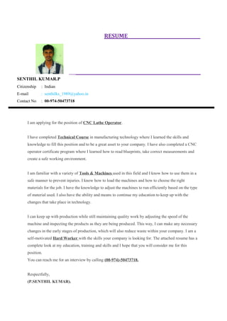 RESUME
SENTHIL KUMAR.P
Citizenship : Indian
E-mail : senthilks_1989@yahoo.in
Contact No : 00-974-50473718
I am applying for the position of CNC Lathe Operator.
I have completed Technical Course in manufacturing technology where I learned the skills and
knowledge to fill this position and to be a great asset to your company. I have also completed a CNC
operator certificate program where I learned how to read blueprints, take correct measurements and
create a safe working environment.
I am familiar with a variety of Tools & Machines used in this field and I know how to use them in a
safe manner to prevent injuries. I know how to load the machines and how to choose the right
materials for the job. I have the knowledge to adjust the machines to run efficiently based on the type
of material used. I also have the ability and means to continue my education to keep up with the
changes that take place in technology.
I can keep up with production while still maintaining quality work by adjusting the speed of the
machine and inspecting the products as they are being produced. This way, I can make any necessary
changes in the early stages of production, which will also reduce waste within your company. I am a
self-motivated Hard Worker with the skills your company is looking for. The attached resume has a
complete look at my education, training and skills and I hope that you will consider me for this
position.
You can reach me for an interview by calling (00-974)-50473718.
Respectfully,
(P.SENTHIL KUMAR).
 