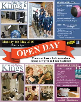 KINGS HAIR BOUTIQUE
Tel: 01777 703769
Kings House
Wharf Road
Retford
Nottinghamshire
DN22 6EN
kingshairboutique@aol.c.uk
facebook.com/kingshairboutique
OPEN - Tuesday to Saturday
Kings coffee served
throughout your appointment
KINGS LADIES GYM
Tel: 01777 710666
Kings House
Wharf Road
Retford
Nottinghamshire
DN22 6EN
kingsladiesgym@aol.co.uk
facebook.com/kingsladiesgym
OPEN - Monday to Sunday
7.30am-9pm
w Ladies only
w Limited membership to
avoid overcrowding
w State of the art
‘Technogym’ equipment
Come and have a look around our
brand new gym and hair boutique!
Monday 4th May 2015
10am - 4pm
OPEN DAY
kingshairboutique@aol.c.uk
KINGS HAIR BOUTIQUE
kingshairboutique@aol.c.uk
 