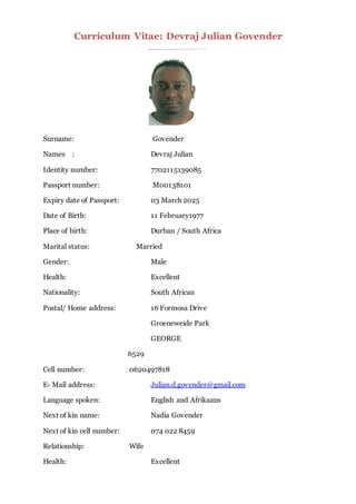 Curriculum Vitae: Devraj Julian Govender
Surname: Govender
Names : Devraj Julian
Identity number: 7702115139085
Passport number: M00138101
Expiry date of Passport: 03 March 2025
Date of Birth: 11 February1977
Place of birth: Durban / South Africa
Marital status: Married
Gender: Male
Health: Excellent
Nationality: South African
Postal/ Home address: 16 Formosa Drive
Groeneweide Park
GEORGE
6529
Cell number: 0620497818
E- Mail address: Julian.d.govender@gmail.com
Language spoken: English and Afrikaans
Next of kin name: Nadia Govender
Next of kin cell number: 074 022 8459
Relationship: Wife
Health: Excellent
 