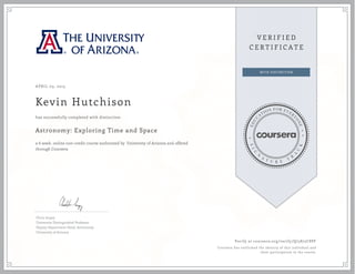 APRIL 03, 2015
Kevin Hutchison
Astronomy: Exploring Time and Space
a 6 week online non-credit course authorized by University of Arizona and offered
through Coursera
has successfully completed with distinction
Chris Impey
University Distinguished Professor
Deputy Department Head, Astronomy
University of Arizona
Verify at coursera.org/verify/Q75875C8PF
Coursera has confirmed the identity of this individual and
their participation in the course.
 