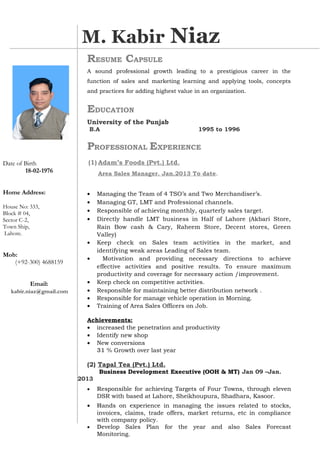 RESUME CAPSULE
A sound professional growth leading to a prestigious career in the
function of sales and marketing learning and applying tools, concepts
and practices for adding highest value in an organization.
EDUCATION
University of the Punjab
B.A 1995 to 1996
PROFESSIONAL EXPERIENCE
(1) Adam’s Foods (Pvt.) Ltd.
Area Sales Manager. Jan.2013 To date.
• Managing the Team of 4 TSO’s and Two Merchandiser’s.
• Managing GT, LMT and Professional channels.
• Responsible of achieving monthly, quarterly sales target.
• Directly handle LMT business in Half of Lahore (Akbari Store,
Rain Bow cash & Cary, Raheem Store, Decent stores, Green
Valley)
• Keep check on Sales team activities in the market, and
identifying weak areas Leading of Sales team.
• Motivation and providing necessary directions to achieve
effective activities and positive results. To ensure maximum
productivity and coverage for necessary action /improvement.
• Keep check on competitive activities.
• Responsible for maintaining better distribution network .
• Responsible for manage vehicle operation in Morning.
• Training of Area Sales Officers on Job.
Achievements:
• increased the penetration and productivity
• Identify new shop
• New conversions
31 % Growth over last year
(2) Tapal Tea (Pvt.) Ltd.
Business Development Executive (OOH & MT) Jan 09 –Jan.
2013
• Responsible for achieving Targets of Four Towns, through eleven
DSR with based at Lahore, Sheikhoupura, Shadhara, Kasoor.
• Hands on experience in managing the issues related to stocks,
invoices, claims, trade offers, market returns, etc in compliance
with company policy.
• Develop Sales Plan for the year and also Sales Forecast
Monitoring.
M. Kabir Niaz
ANWAR AZIZ
Date of Birth
18-02-1976
Home Address:
House No: 333,
Block # 04,
Sector C-2,
Town Ship,
Lahore.
Mob:
(+92-300) 4688159
Email:
kabir.niaz@gmail.com
 
