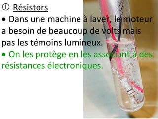  Résistors
 Dans une machine à laver, le moteur
a besoin de beaucoup de volts mais
pas les témoins lumineux.
 On les protège en les associant à des
résistances électroniques.
 