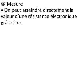  Mesure
 On peut atteindre directement la
valeur d’une résistance électronique
grâce à un
 