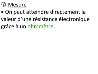  Mesure
 On peut atteindre directement la
valeur d’une résistance électronique
grâce à un ohmmètre.
 