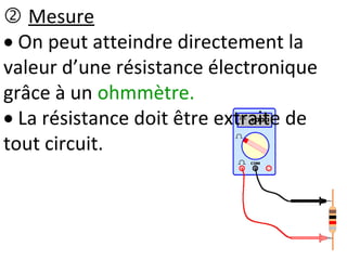  Mesure
 On peut atteindre directement la
valeur d’une résistance électronique
grâce à un ohmmètre.
 La résistance doit être extraite de
tout circuit.
 