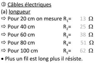  Câbles électriques
(a) longueur
 Pour 20 cm on mesure R1= 13 
 Pour 40 cm R2= 25 
 Pour 60 cm R3= 38 
 Pour 80 cm R4= 51 
 Pour 100 cm R5= 62 
 Plus un fil est long plus il résiste.
 