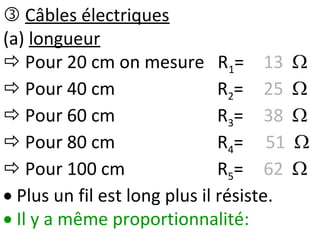  Câbles électriques
(a) longueur
 Pour 20 cm on mesure R1= 13 
 Pour 40 cm R2= 25 
 Pour 60 cm R3= 38 
 Pour 80 cm R4= 51 
 Pour 100 cm R5= 62 
 Plus un fil est long plus il résiste.
 Il y a même proportionnalité:
 