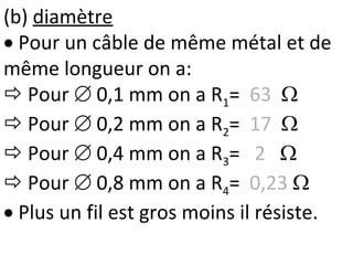 (b) diamètre
 Pour un câble de même métal et de
même longueur on a:
 Pour  0,1 mm on a R1= 63 
 Pour  0,2 mm on a R2= 17 
 Pour  0,4 mm on a R3= 2 
 Pour  0,8 mm on a R4= 0,23 
 Plus un fil est gros moins il résiste.
 