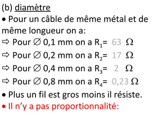 (b) diamètre
 Pour un câble de même métal et de
même longueur on a:
 Pour  0,1 mm on a R1= 63 
 Pour  0,2 mm on a R2= 17 
 Pour  0,4 mm on a R3= 2 
 Pour  0,8 mm on a R4= 0,23 
 Plus un fil est gros moins il résiste.
 Il n’y a pas proportionnalité:
 