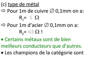 (c) type de métal
 Pour 1m de cuivre  0,1mm on a:
R1= 5 
 Pour 1m d’acier  0,1mm on a:
R2= 63  !
 Certains métaux sont de bien
meilleurs conducteurs que d’autres.
 Les champions de la catégorie sont
 