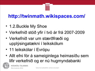 http://twinmath.wikispaces.com/
• 1.2.Buckle My Shoe
• Verkefnið stóð yfir í tvö ár frá 2007-2009
• Verkefnið var um stærðfræði og
upplýsingatækni í leikskólum
• 11 leikskólar í Evrópu
• Allt efni fór á sameiginlega heimasíðu sem
lifir verkefnið og er nú hugmyndabanki
Menntakvika 2010 Fjóla Þorvaldsdóttir sérkennslustjóri
 