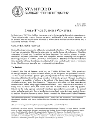CASE: E-304
                                                                                                     DATE: 11/28/07


                    EARLY-STAGE BUSINESS VIGNETTES
In the spring of 2007, four budding companies were in the very early phase of their development.
These entrepreneurial ventures illustrate the variety and breadth of new business ideas that can
be pursued, and the unique issues that need to be tackled in order to turn each concept into a
sustainable, profitable business.

COMPANY 1: RATIONAL FOOTWEAR

Rational Footwear was poised to address the unmet needs of millions of Americans who suffered
from knee osteoarthritis. This slowly progressing but painful disease affected roughly 24 million
Americans, of which only 5.6 million had been diagnosed. The founders planned to design,
market and wholesale comfortable shoes with therapeutic benefits, leveraging clinically proven
technology designed in Stanford University’s Biomotion Lab. The shoes would not only benefit
those currently suffering from knee osteoarthritis, but would also help delay onset of symptoms
for the 60 million Americans who were predisposed to the condition.

The Product

Rational’s first line of footwear would rely on Variable Stiffness Sole (VSS), proprietary
technology designed by Professor Samuel Balmer, for its therapeutic and preventative benefits.
The VSS system modified a person’s gait, causing him/her to walk with increased pronation—
the rolling of the foot from the outside inward as it strikes the ground. This gait modification
was caused by a variability of stiffness in the mid-sole of the shoe, with the inside portion of the
shoe being relatively softer than the outside. This variation reduced the peak load on the knee at
the time of foot impact, a key trigger of knee osteoarthritis. The VSS system was in the midst of
being tested in clinical trials, but results from the six-month check-in were very positive.
Patients in the study reported statistically significant pain reduction compared to the control
group, and early results also showed a reduction in peak loads on the knee as a result of the new
technology. Based on these early results, Balmer estimated that 90 percent of Rational Footwear

Sean Harrington prepared this case under the supervision of Lecturer Rob Chess and Professor Peter Reiss as the
basis for class discussion rather than to illustrate either effective or ineffective handling of an administrative
situation.

This case was made possible through the generous support of The Ciesinski Family Fund.

Copyright © 2007 by the Board of Trustees of the Leland Stanford Junior University. All rights reserved. To order
copies or request permission to reproduce materials, e-mail the Case Writing Office at: cwo@gsb.stanford.edu or
write: Case Writing Office, Stanford Graduate School of Business, 518 Memorial Way, Stanford University,
Stanford, CA 94305-5015. No part of this publication may be reproduced, stored in a retrieval system, used in a
spreadsheet, or transmitted in any form or by any means –– electronic, mechanical, photocopying, recording, or
otherwise –– without the permission of the Stanford Graduate School of Business.
 