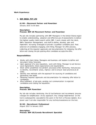 Work Experience:
1. IBM INDIA PVT LTD
A) HR – Placement Partner and PowerUser
January 2015 to till date
Description:
Process: IBM US Placement Partner and PowerUser
My job role includes partnering with IBM Managers in the United States region
to enable understanding, adoption and effective use of assessments to deliver
the highest quality talent search within IBM. I work closely with the client,
IBM’s Operation Management, and staff to define, develop, plan and
implement recruiting strategies to provide a qualified candidate pool. Post
selection of candidates engaging with Hiring Manager for offer process,
collecting all the required approvals and documentation for releasing the offer
letter and closing the job posting after candidate accepts the offer.
Responsibilities:
 Works with client Hiring Managers and business unit leaders to define and
document hiring forecasts
 Upon approval of a new requisition, work with Hiring Manager to set Service
Level Agreements (SLA) expectations and requirements
 Work within predefined recruitment processes while monitoring that process
to identify, recommend areas, improve and to ensure best practices at all
times
 Identify new methods with the approach for sourcing of candidates and
generating new leads
 Obtaining required approvals and documentation for releasing offer letter to
candidates.
 After fulfillment of job post, sending out communication to rejected
candidates and closing the requisition.
Description:
Process: IBM PowerUser
My Job role includes monitoring the UI tool behavior and recommend process
changes for simplification of any approach. Any change implemented on the
tool is subsequently cascaded to the users in the form a Process Update. As a
power user I am also responsible for any technical assistance on the tool.
B) HR – Recruitment Professional
August 2012 to January 2015
Description:
Process: IBM US/Canada Recruitment Specialist
 