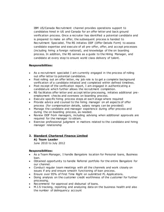 IBM US/Canada Recruitment channel provides operations support to
candidates hired in US and Canada for an offer letter and back ground
verification process. Once a recruiter has identified a potential candidate and
is prepared to make an offer, the subsequent process is handed to
Recruitment Specialist. The RS initiates ODF (Offer Details Form) to assess
candidate expertise and execute of all pre-offer, offer, and accept processes
(including hiring a foreign national), and knowledge of the on boarding
process. In addition, the RS serves as a guide to the Hiring Manager, and
candidate at every step to ensure world class delivery of talent.
Responsibilities:
 As a recruitment specialist I am currently engaged in the process of rolling
out offer letter to potential candidates.
 Post rolling out an offer letter, my job role is to get a complete background
verification of a candidate initiated and completed within defined timelines.
 Post receipt of the verification report, I am engaged in authenticating a
candidature which further allows the recruitment completion.
 RS facilitates offer letter and accept letter processing, initiates additional pre-
employment checks and oversees on boarding process.
 Execute specific hiring process steps at each stage where required
 Provide advice and counsel to the hiring manager on all aspects of offer
process (for compensation details, salary ranges can be provided)
 Manage the candidate and manager experience during offer process and
during the on boarding process, as needed.
 Review ODF from managers, including advising when additional approvals are
required for the manager to obtain.
 Exercise professional judgment in matters related to the candidate and hiring
manager relationship
2. Standard Chartered Finance Limited
A) Team Leader
June 2010 to July 2012
Responsibilities:
 As a Team Manager, I handle Bangalore location for Personal loans, Business
loan.
 Obtained opportunity to handle Referral portfolio for the entire Bangalore for
our channel.
 Conduct regular team meetings with all the channels and work closely on
issues if any and ensure smooth functioning of loan process.
 Ensure over 95% of First Time Right on submitted PL Applications.
 Doing analysis on the customer credit worthiness of the customer for further
processing.
 Recommend for approval and disbursal of loans.
 M.I.S tracking, reporting and analyzing data on the business health and also
the number of delinquency account
 