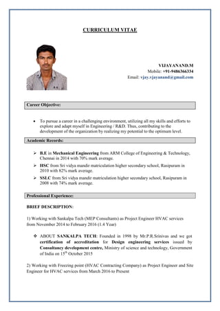 CURRICULUM VITAE
VIJAYANAND.M
Mobile: +91-9486366334
Email: vjay.vjayanand@gmail.com
Career Objective:
 To pursue a career in a challenging environment, utilizing all my skills and efforts to
explore and adapt myself in Engineering / R&D. Thus, contributing to the
development of the organization by realizing my potential to the optimum level.
Academic Records:
 B.E in Mechanical Engineering from ARM College of Engineering & Technology,
Chennai in 2014 with 70% mark average.
 HSC from Sri vidya mandir matriculation higher secondary school, Rasipuram in
2010 with 82% mark average.
 SSLC from Sri vidya mandir matriculation higher secondary school, Rasipuram in
2008 with 74% mark average.
Professional Experience:
BRIEF DESCRIPTION:
1) Working with Sankalpa Tech (MEP Consultants) as Project Engineer HVAC services
from November 2014 to February 2016 (1.4 Year)
 ABOUT SANKALPA TECH: Founded in 1998 by Mr.P.R.Srinivas and we got
certification of accreditation for Design engineering services issued by
Consultancy development centre, Ministry of science and technology, Government
of India on 15th
October 2015
2) Working with Freezing point (HVAC Contracting Company) as Project Engineer and Site
Engineer for HVAC services from March 2016 to Present
 
