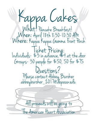 Ticket Pricing:
Individuals- $3 in advance, $4 at the door
Groups- 30 people for $50, 50 for $75
Questions?
Please contact Abbey Buroker
abbeyburoker_2017@depauw.edu
What: Pancake Breakfast!
Where: Kappa Kappa Gamma Front Porch
When: April 18th 8:30-10:30 AM
All proceeds will be going to
The American Heart Association
Kappa Cakes
 