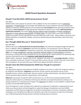 211 E. Butler Rd., Suite C1
Mauldin, SC 29662
P: 864-305-1662
F: 864-603-2067
www.GreenvilleADHD.com
Sheila Woods MD, FAAP June 2016
ADHD Parent Questions Answered
Should I Treat My Child’s ADHD during Summer Break?
YES. Why?
ADHD involves many aspects of a person’s life in addition to the core symptoms such as inattention,
impulsivity, and hyperactivity. Not all people with ADHD have all core symptoms and many people have
additional symptoms. ADHD symptoms are correlated with out of balance brain chemistry and when brain
chemistry is more balanced through appropriate medication treatment, your child’s daily functioning is
significantly improved. This means better decision making, fewer frustrations and fewer meltdowns,
improved and more efficient thinking skills, and better sleep. Yes, poor sleep is also a part of ADHD in
children and adults. Overall, appropriate treatment helps your child’s brain. Many children will ask for their
ADHD medication on weekends, holidays, and summer breaks because they feel better when their brain
feels better.
But I Thought ADHD Was Just A “School Disorder”?
NO. Why Not?
ADHD is the result of decreased levels of neurotransmitters, the chemicals sending messages through the
brain. In addition, different pathways in the brain are affected. For each person, this can mean any
combination of core symptoms of inattention, impulsivity, and hyperactivity plus poor executive function
skills such as time management, planning, prioritizing, decision making and self-regulation and others.
Deficiencies in these skills impact everyday life not just school day life. ADHD treatment can definitely help
improve school performance and treatment really helps life performance.
ADHD is NOT a “behavior” disorder that can be “whipped” into shape. It is a neurologic disorder. Children,
teens, and adults cannot just “control” it any more than a person can just “control” their poor vision when
they need glasses. Do you only allow your child to wear glasses during the school year?
Should I Have My Child Evaluated for ADHD Even Though It Is Summer?
YES. Why?
The appropriate diagnosis and treatment of ADHD is helpful at any time in a child’s life. Diagnosis needs to
be subjective and objective. Subjective assessments include a parent and teacher (can be a tutor,
babysitter/nanny, summer camp leader, day care teacher, Sunday school teacher, and others) answering
specific questions about attention, hyperactivity, and impulsivity.
Objective assessments include the child’s performance on a 15-20 minute computer based test that
measures motion down to a millimeter and measures attention and impulsivity based on clicking or not
clicking a button for a correct/incorrect target. This objective test, Qbtest, is only available in upstate South
Carolina at Greenville ADHD Specialists.
Once the diagnosis is made, all options for treatment are explained. If medication is appropriate for your
child, you and your doctor will work together to adjust the dosage of medication since most ADHD
medications are NOT based on weight but are based on improvements in function. Sometimes, different
medications are tried before the right one is found for your child. This process can take time and having
your child functioning well during summer and when starting school is essential.
 