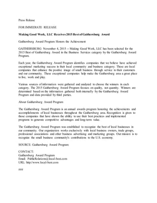 Press Release
FOR IMMEDIATE RELEASE
Making Good Work, LLC Receives 2015 Best of Gaithersburg Award
Gaithersburg Award Program Honors the Achievement
GAITHERSBURG November 4, 2015 -- Making Good Work, LLC has been selected for the
2015 Best of Gaithersburg Award in the Business Services category by the Gaithersburg Award
Program.
Each year, the Gaithersburg Award Program identifies companies that we believe have achieved
exceptional marketing success in their local community and business category. These are local
companies that enhance the positive image of small business through service to their customers
and our community. These exceptional companies help make the Gaithersburg area a great place
to live, work and play.
Various sources of information were gathered and analyzed to choose the winners in each
category. The 2015 Gaithersburg Award Program focuses on quality, not quantity. Winners are
determined based on the information gathered both internally by the Gaithersburg Award
Program and data provided by third parties.
About Gaithersburg Award Program
The Gaithersburg Award Program is an annual awards program honoring the achievements and
accomplishments of local businesses throughout the Gaithersburg area. Recognition is given to
those companies that have shown the ability to use their best practices and implemented
programs to generate competitive advantages and long-term value.
The Gaithersburg Award Program was established to recognize the best of local businesses in
our community. Our organization works exclusively with local business owners, trade groups,
professional associations and other business advertising and marketing groups. Our mission is to
recognize the small business community's contributions to the U.S. economy.
SOURCE: Gaithersburg Award Program
CONTACT:
Gaithersburg Award Program
Email: PublicRelations@local-best.com
URL: http://www.local-best.com
###
 