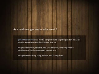 As a media conglomerate, what we do?


   Ignite Media Group is a media conglomerate targeting visitors to Asia’s
   premier entertainment destination, Macau.

   We provide quality, reliable, and cost-efficient, one-stop media
   solutions and business services to partners.

   We operates in Hong Kong, Macau and Guangzhou.
 