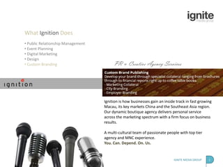 What Ignition Does
• Public Relationship Management
• Event Planning
• Digital Marketing
• Design
• Custom Branding                       PR & Creative Agency Services




                                   Ignition is how businesses gain an inside track in fast growing
                                   Macau, its key markets China and the Southeast Asia region.
                                   Our dynamic boutique agency delivers personal service
                                   across the marketing spectrum with a firm focus on business
                                   results.

                                   A multi-cultural team of passionate people with top tier
                                   agency and MNC experience.
                                   You. Can. Depend. On. Us.


                                                                           IGNITE MEDIA GROUP   1
 
