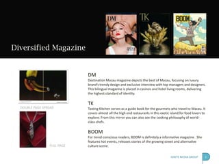 Diversified Magazine


                             DM
                             Destination Macau magazine depicts the best of Macau, focusing on luxury
                             brand’s trendy design and exclusive interview with top managers and designers.
                             This bilingual magazine is placed in casinos and hotel living rooms, delivering
                             the highest standard of identity.

                             TK
  DOUBLE PAGE SPREAD         Tasting Kitchen serves as a guide book for the gourmets who travel to Macau. It
                             covers almost all the high end restaurants in this exotic island for food lovers to
                             explore. From this mirror you can also see the cooking philosophy of world-
                             class chefs.

                             BOOM
                             For trend-conscious readers, BOOM is definitely a informative magazine. She
                             features hot events, releases stories of the growing street and alternative
                 FULL PAGE   culture scene.

                                                                                       IGNITE MEDIA GROUP      2
 
