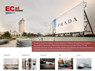Ed-ad is a leading outdoor media company in Macau focused on controlling
                          key outdoor spaces for media exposure and tactical advertising. EC-ad
                          provides a diverse range of outdoor advertising solutions for businesses based
                          in Macau, but also in Hong Kong and Zhuhai China.

Billboard   Building TV            Car Park                Taxi                    Ferry
 