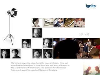 PRISM




The first and only online video channel for viewers in Greater China and
around the world who want to know about what's on, when and where in
Macau and the Pearl River Delta area. She produces short-form travel
features and special features about Macau and Hong Kong.
 