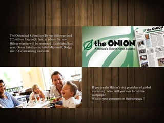 The Onion had 4.5 million Twitter followers and
2.2 million Facebook fans, to whom the new
Hilton website will be promoted. Established last
year, Onion Labs has included Microsoft, Dodge
and 7-Eleven among its clients.




                                                    If you are the Hilton’s vice president of global
                                                    marketing , what will you look for in this
                                                    campaign?
                                                    What is your comment on their strategy ?
 