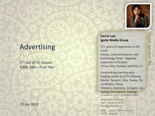 Guest speaker Bio
                        Carrie Law
                        Ignite Media Group

Advertising             17+ years of experience in the
                        cross-
                        media, communications, and
                        technology fields. Regional
5TH out of 12 Classes   exposures in Greater
E308 BBA – Final Year   China, Asia, Europe, and the U.S.

                        Fostered partnership with
                        leading media as CCTV Moving
                        Media, Tencent, Sina, Youku, Chi
                        na Mobile, China
                        Telecom, Openrice, Groupon, Ga
                        openg, Foursquare, Jiepang.
                        hk.linkedin.com/in/mediacarrielaw/
                        [MO] +853 6229 0330
                        [HK] +852 9220 0622
23 Jan 2013             claw@igniteasia.com
                        MSN: gocarrie@hotmail.com
                        SKYPE: gocarrie
 