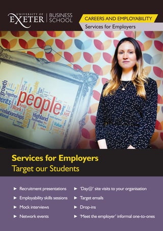 BUSINESS
SCHOOL
Services for Employers
CAREERS AND EMPLOYABILITY
Services for Employers
Target our Students
► Recruitment presentations
► Employability skills sessions
► Mock interviews
► Network events
► ‘Day@’ site visits to your organisation
► Target emails
► Drop-ins
► ‘Meet the employer’ informal one-to-ones
 