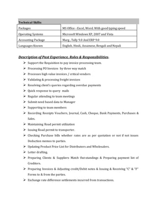 Technical Skills:
Packages MS Office - Excel, Word. With good typing speed
Operating Systems Microsoft Windows XP, 2007 and Vista
Accounting Package Marg , Tally 9.0 And ERP 9.0
Languages Known English, Hindi, Assamese, Bengali and Nepali
Description of Past Experience, Roles & Responsibilities.
 Support the Requisition to pay invoice processing team.
 Processing PO Invoices by three way match
 Processes high value invoices / critical vendors
 Validating & processing freight invoices
 Resolving client’s queries regarding overdue payments
 Quick response to query mails
 Regular attending to team meetings
 Submit need based data to Manager
 Supporting to team members
 Recording Receipts Vouchers, Journal, Cash, Cheque, Bank Payments, Purchases &
Sales.
 Maintaining Road permit utilization
 Issuing Road permit to transporter.
 Checking Purchase bills whether rates are as per quotation or not if not issues
Deduction memos to parties.
 Updating Product Price List for Distributors and Wholesalers.
 Letter drafting.
 Preparing Clients & Suppliers Match Out-standings & Preparing payment list of
Creditors.
 Preparing Invoices & Adjusting credit/Debit notes & Issuing & Receiving “C” & “F”
Forms to & from the parties.
 Exchange rate difference settlements incurred from transactions.
 