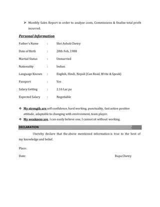  Monthly Sales Report in order to analyze costs, Commissions & finalize total profit
incurred.
Personal Information
Father’s Name : Shri Ashok Chetry
Date of Birth : 28th Feb, 1988
Martial Status : Unmarried
Nationality : Indian
Language Known : English, Hindi, Nepali (Can Read, Write & Speak)
Passport : Yes
Salary Getting : 2.16 Lac pa
Expected Salary : Negotiable
 My strength are self confidence, hard working, punctuality, fast action positive
attitude, adaptable to changing with environment, team player.
 My weakness are, I can easily believe one, I cannot sit without working.
DECLARATION .
I hereby declare that the above mentioned information is true to the best of
my knowledge and belief.
Place:
Date: Rupa Chetry
 