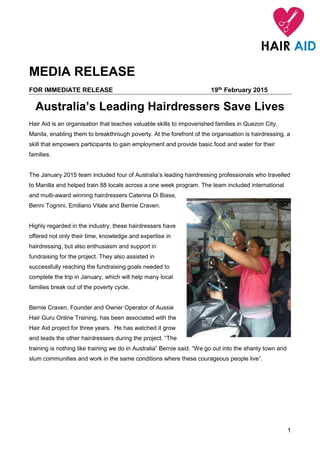 1
MEDIA RELEASE
FOR IMMEDIATE RELEASE 19th February 2015
Australia’s Leading Hairdressers Save Lives
Hair Aid is an organisation that teaches valuable skills to impoverished families in Quezon City,
Manila, enabling them to breakthrough poverty. At the forefront of the organisation is hairdressing, a
skill that empowers participants to gain employment and provide basic food and water for their
families.
The January 2015 team included four of Australia’s leading hairdressing professionals who travelled
to Manilla and helped train 88 locals across a one week program. The team included international
and multi-award winning hairdressers Caterina Di Biase,
Benni Tognini, Emiliano Vitale and Bernie Craven.
Highly regarded in the industry, these hairdressers have
offered not only their time, knowledge and expertise in
hairdressing, but also enthusiasm and support in
fundraising for the project. They also assisted in
successfully reaching the fundraising goals needed to
complete the trip in January, which will help many local
families break out of the poverty cycle.
Bernie Craven, Founder and Owner Operator of Aussie
Hair Guru Online Training, has been associated with the
Hair Aid project for three years. He has watched it grow
and leads the other hairdressers during the project. “The
training is nothing like training we do in Australia” Bernie said. “We go out into the shanty town and
slum communities and work in the same conditions where these courageous people live”.
 