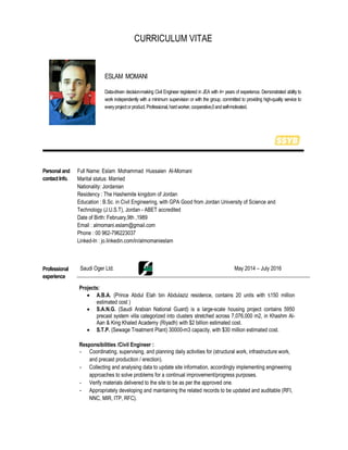 CURRICULUM VITAE
ESLAM MOMANI
Data-driven decision-making Civil Engineer registered in JEA with 4+ years of experience. Demonstrated ability to
work independently with a minimum supervision or with the group, committed to providing high-quality service to
everyprojectorproduct.Professional,hardworker,cooperative,0andself-motivated.
Personal and
contactInfo.
Full Name: Eslam Mohammad Hussaien Al-Momani
Marital status: Married
Nationality: Jordanian
Residency : The Hashemite kingdom of Jordan
Education : B.Sc. in Civil Engineering, with GPA Good from Jordan University of Science and
Technology (J.U.S.T), Jordan - ABET accredited
Date of Birth: February,9th ,1989
Email : almomani.eslam@gmail.com
Phone : 00 962-796223037
Linked-In : jo.linkedin.com/in/almomanieslam
Professional
experience
Saudi Oger Ltd. May 2014 – July 2016
Projects:
 A.B.A. (Prince Abdul Elah bin Abdulaziz residence, contains 20 units with $150 million
estimated cost )
 S.A.N.G. (Saudi Arabian National Guard) is a large-scale housing project contains 5950
precast system villa categorized into clusters stretched across 7,076,000 m2, in Khashm Al-
Aan & King Khaled Academy (Riyadh) with $2 billion estimated cost.
 S.T.P. (Sewage Treatment Plant) 30000-m3 capacity, with $30 million estimated cost.
Responsibilities /Civil Engineer :
- Coordinating, supervising, and planning daily activities for (structural work, infrastructure work,
and precast production / erection).
- Collecting and analysing data to update site information, accordingly implementing engineering
approaches to solve problems for a continual improvement/progress purposes.
- Verify materials delivered to the site to be as per the approved one.
- Appropriately developing and maintaining the related records to be updated and auditable (RFI,
NNC, MIR, ITP, RFC).
 