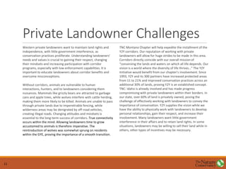 Private Landowner Challenges
Western private landowners want to maintain land rights and
independence, with little government interference, as
conservation practices proliferate. Understanding landowners’
needs and values is crucial to gaining their respect, changing
their mindsets and increasing participation with corridor
programs, especially with low enforcement capabilities. It is
important to educate landowners about corridor benefits and
overcome misconceptions.
Without corridors, animals are vulnerable to human
interactions, hunters, and to landowners considering them
nuisances. Mammals like grizzly bears are attracted to garbage
cans and apple trees, while wolves interfere with cattle herding,
making them more likely to be killed. Animals are unable to pass
through private lands due to impenetrable fencing, while
wilderness areas may be denigrated by off-road vehicles,
creating illegal roads. Changing attitudes and mindsets is
essential to the long-term success of corridors. True connectivity
occurs within the mind. Allowing landowners time to grow
accustomed to animals is therefore imperative. The
reintroduction of wolves was somewhat sprung on residents
within the GYE, proving the importance of a smooth transition.
TNC Montana Chapter will help expedite the installment of the
Y2Y corridors. Our reputation of working with private
landowners will allow for huge strides to be made in this area.
Corridors directly coincide with our overall mission of
“conserving the lands and waters on which all life depends. Our
vision is a world where the diversity of life thrives…” The Y2Y
Initiative would benefit from our chapter’s involvement. Since
1993, Y2Y and its 300 partners have increased protected areas
from 11 to 21% and improved conservation practices across an
additional 30% of lands, proving Y2Y is an established concept.
TNC: Idaho is already involved and has made progress
compromising with private landowners within their borders. In
our state, over 60% of land is privately owned, posing the
challenge of effectively working with landowners to convey the
importance of conservation. Y2Y supplies the vision while we
have the ability to physically work with landowners to develop
personal relationships, gain their respect, and increase their
involvement. Many landowners want little government
interference in their affairs and to retain land rights. In some
situations, landowners may be willing to sell their land while in
others, other types of incentives may be necessary.
11
 