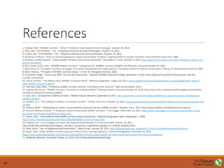 References
1. Haddad, Nick. “Wildlife Corridors – NCSU.” Telephone interview by Denise McGuigan. October 28, 2016.
2. Hilty, Jodi. “Y2Y Initiative – Y2Y.” Telephone interview by Denise McGuigan. October 19, 2016.
3. Trotter, Kim. “Y2Y Initiative – Y2Y.” Telephone interview by Denise McGuigan. October 14, 2016.
4. Anderson, Anthony. “How to convince landowners about conservation corridors.” Applying Nature’s Design. Columbia University Press, New York, 2006.
5. Andrews, Candice Gaukel. “Video: wildlife corridors from around the world.” Good Nature Travel. October 2, 2014. http://goodnature.nathab.com/video-wildlife-corridors-from-
around-the-world/
6. Bass, Amity. Leslie, John. “Wildlife Habitat Corridors.” Landowners for Wildlife. Louisiana Wildlife and Fisheries. Accessed October 10, 2016.
7. Bloemmen, M. “European Corridors: Strategies for corridor development for target species.” European Centre for Nature Conservation, Tilburg, the Netherlands & Alterra, 2004.
8. Bond, Monica. “Principles of Wildlife Corridor Design.” Center for Biological Diversity, 2003.
9. Di Silvestro, Roger. “Know your NWF: The corridor connection.” National Wildlife Federation’s Blog. December 2, 2010. http://blog.nwf.org/2010/12/know-your-nwf-the-
corridor-connection/
10. Evans, Andrew. “The Alberta story: Wildlife crossing in Banff.” National Geographic. August 23, 2013. http://digitalnomad.nationalgeographic.com/2013/08/23/the-alberta-
story-wildlife-crossing-in-banff/
11. Hannibal, Mary Ellen. “Protecting wildlife corridors remains more theory than practice.” High Country News, 2011.
12. Ineveld, Renee van. “Wildlife Corridors: A solution to ending roadkill?” Finding Porpoise. Accessed October 15, 2016. https://wp.natsci.colostate.edu/findingporpoise/wildlife-
corridors-a-solution-to-ending-roadkill/
13. Lew, Josh. “10 important wildlife corridors.” Mother Nature Network. September 4, 2015. http://www.mnn.com/earth-matters/wilderness-resources/stories/10-important-
wildlife-corridors
14. Mcafee, W.R. “The making of a Mexico-to-Canada Corridor.” Canada Free Press. October 13, 2014. http://canadafreepress.com/article/the-making-of-a-mexico-to-canada-wolf-
corridor
15. Prevost, Ruffin. “Yellowstone to Yukon: Conservationist advocates for key wildlife corridor.” WyoFile. July 5, 2011. http://www.wyofile.com/yellowstone-to-yukon/
16. Richard, Michael Graham. “5 things you need to know about wildlife corridors.” Tree Hugger. November 10, 2011. http://www.treehugger.com/natural-sciences/five-things-
you-need-to-know-about-wildlife-corridors.html
17. Roach, John. “First evidence that wildlife corridors boost biodiversity.” National Geographic News. September 1, 2006.
http://news.nationalgeographic.com/news/2006/09/060901-plant-corridors.html
18. Robbins, Jim. “Can ecological corridors heal fragmented landscapes?” Environment360. October 10, 2011.
http://e360.yale.edu/feature/ecological_corridors_connecting_fragmented_pockets_of_wildlife_habitat/2450/
19. Shah, Anup. “Loss of biodiversity and extinctions.” Global Issues. January 19, 2014. http://www.globalissues.org/article/171/loss-of-biodiversity-and-extinctions
20. Steyn, Paul. “Urban wildlife corridors could save Africa’s free-roaming elephants.” National Geographic. December 12, 2013.
http://voices.nationalgeographic.com/2013/12/12/elephant-crossing-urban-wildlife-corridors-could-save-africas-free-roaming-elephants/
21. Wildlands Network. Accessed October 16, 2016. http://www.wildlandsnetwork.org/
14
 