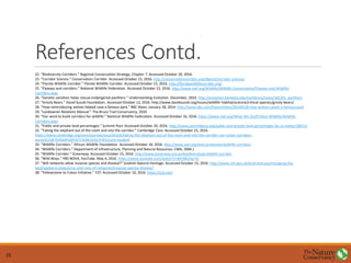 References Contd.
22. “Biodiversity Corridors.” Regional Conservation Strategy, Chapter 7. Accessed October 20, 2016.
23. “Corridor Science.” Conservation Corridor. Accessed October 15, 2016. http://conservationcorridor.org/digests/corridor-science/
24. “Florida Wildlife Corridor.” Florida Wildlife Corridor. Accessed October 15, 2016. http://floridawildlifecorridor.org/
25. “Flyways and corridors.” National Wildlife Federation. Accessed October 22, 2016. http://www.nwf.org/Wildlife/Wildlife-Conservation/Flyways-and-Wildlife-
Corridors.aspx
26. “Genetic variation helps rescue endangered panthers.” Understanding Evolution. December, 2010. http://evolution.berkeley.edu/evolibrary/news/101201_panthers
27. “Grizzly Bears.” David Suzuki Foundation. Accessed October 12, 2016. http://www.davidsuzuki.org/issues/wildlife-habitat/science/critical-species/grizzly-bears/
28. “How reintroducing wolves helped save a famous park.” BBC News. January 28, 2014. http://www.bbc.com/future/story/20140128-how-wolves-saved-a-famous-park
29. “Landowner Relations Manual.” The Bruce Trail Conservancy, 2010
30. “Our work to build corridors for wildlife.” National Wildlife Federation. Accessed October 16, 2016. https://www.nwf.org/What-We-Do/Protect-Wildlife/Wildlife-
Corridors.aspx
31. “Public and private land percentages.” Summit Post. Accessed October 20, 2016. http://www.summitpost.org/public-and-private-land-percentages-by-us-states/186111
32. “Taking the elephant out of the room and into the corridor.” Cambridge Core. Accessed October 15, 2016.
https://www.cambridge.org/core/journals/oryx/article/taking-the-elephant-out-of-the-room-and-into-the-corridor-can-urban-corridors-
work/4C43E703569F63FEA771EB61D327F4F2/core-reader#
33. “Wildlife Corridors.” African Wildlife Foundation. Accessed October 16, 2016. http://www.awf.org/land-protection/wildlife-corridors
34. “Wildlife Corridors.” Department of Infrastructure, Planning and Natural Resources. CMA, 2004.)
35. “Wildlife Corridor.” Greenway. Accessed October 15, 2016. http://www.greenway.org.au/biodiversity/g-wildlife-corridor
36. “Wild Ways.” PBS NOVA, YouTube. May 4, 2016. https://www.youtube.com/watch?v=6HJ4BUhp-Hs
37. “Will networks allow invasive species and disease?” Scottish Natural Heritage. Accessed October 15, 2016. http://www.snh.gov.uk/land-and-sea/managing-the-
land/spatial-ecology/pros-and-cons-of-networks/invasive-species-disease/
38. “Yellowstone to Yukon Initiative.” Y2Y. Accessed October 10, 2016. https://y2y.net/
15
 